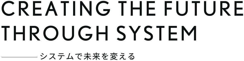 CREATING THE FUTURE THROUGH SYSTEM システムで未来を変える